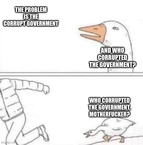 Goose chasing man meme. Man says "the problem is corrupt government." And the goose responds "and who corrupted the government? Who corrupted the government, motherfucker?"