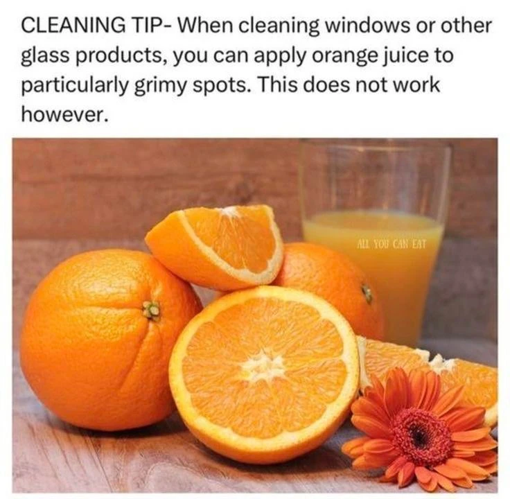 CLEANING TIP - When cleaning windows or other glass products, you can apply orange juice to particularly grimy spots. This does not work however.