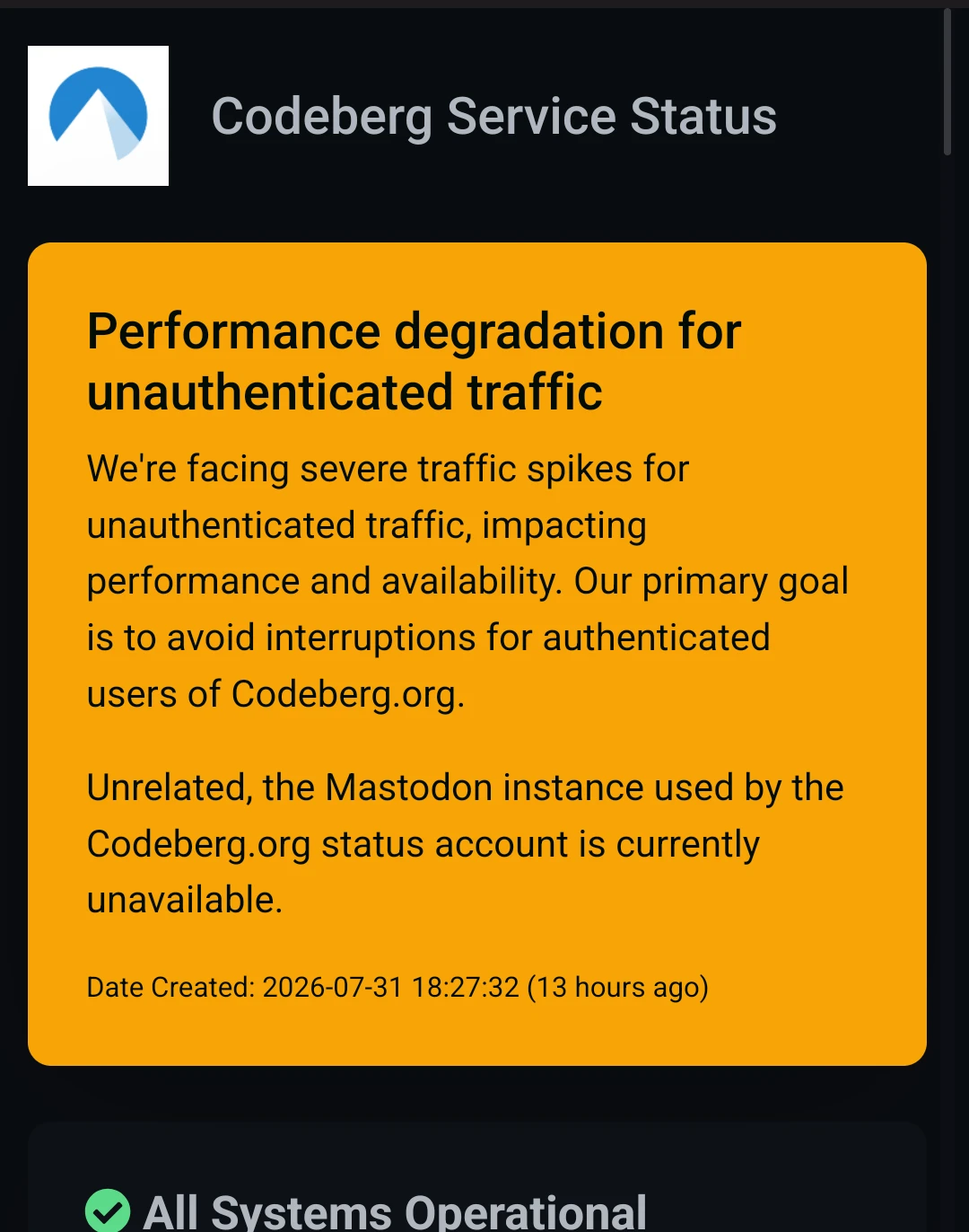 Performance degradation for unauthenticated traffic: We're facing severe traffic spikes for unauthenticated traffic, impacting performance and availability. Our primary goal is to avoid interruptions for authenticated users of Codeberg.org. Date Created: 2026-07-31 18:27:32 (13 hours ago) 