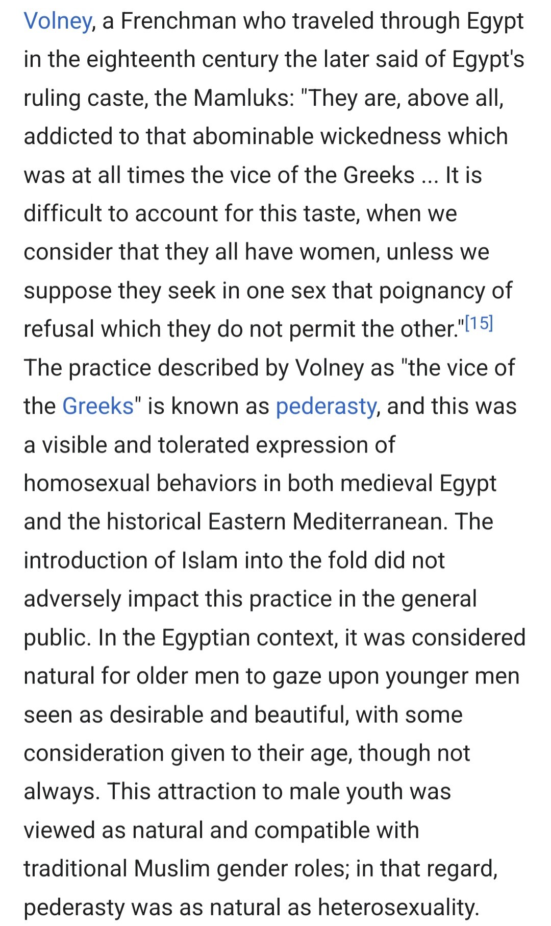Volney, a Frenchman who traveled through Egypt in the eighteenth century the later said of Egypt's ruling caste, the Mamluks: "They are, above all, addicted to that abominable wickedness which was at all times the vice of the Greeks ... It is difficult to account for this taste, when we consider that they all have women, unless we suppose they seek in one sex that poignancy of refusal which they do not permit the other." The practice described by Volney as "the vice of the Greeks" is known as pederasty, and this was a visible and tolerated expression of homosexual behaviors in both medieval Egypt and the historical Eastern Mediterranean. The introduction of Islam into the fold did not adversely impact this practice in the general public. In the Egyptian context, it was considered natural for older men to gaze upon younger men seen as desirable and beautiful, with some consideration given to their age, though not always. This attraction to male youth was viewed as natural and compatible with traditional Muslim gender roles; in that regard, pederasty was as natural as heterosexuality