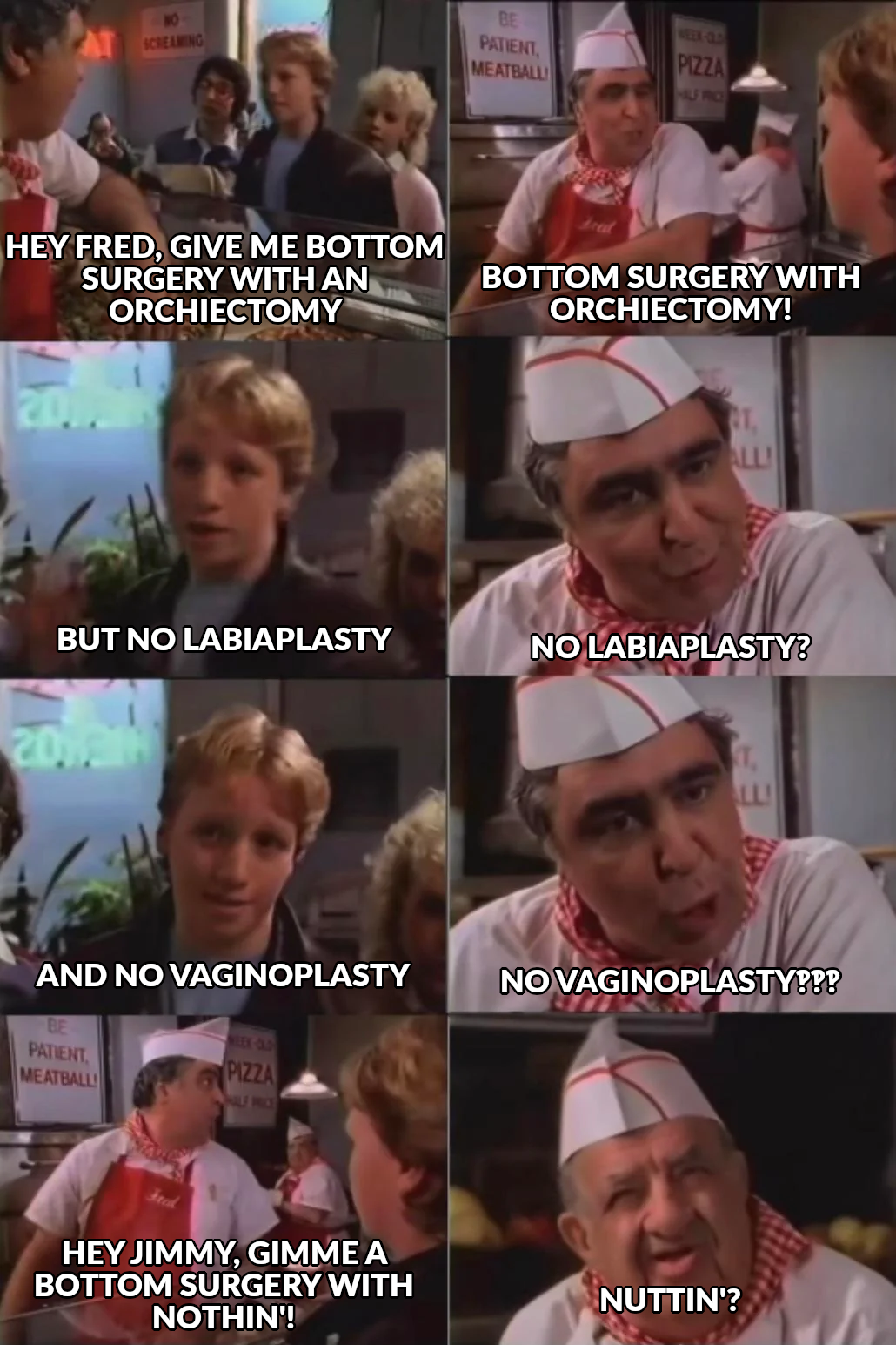 A kid walks into a pizza place and asks for bottom surgery. The cashier is at first happy to help, but then the kid asks for it without labiaplasty or vaginoplasty. The cashier is shocked and asks the cook for a "bottom surgery with nothin'". The cook is equally flabbergasted.