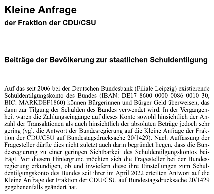 Kleine Anfrage der Fraktion der CDU/CSU - Beiträge der Bevölkerung zur staatlichen Schuldentilgung - Auf das seit 2006 bei der Deutschen Bundesbank (Filiale Leipzig) existierende Schuldentilgungskonto des Bundes (IBAN: DE17 8600 0000 0086 0010 30, BIC: MARKDEF1860) können Bürgerinnen und Bürger Geld überweisen, das dann zur Tilgung der Schulden des Bundes verwendet wird. In der Vergangen- heit waren die Zahlungseingänge auf dieses Konto sowohl hinsichtlich der An- zahl der Transaktionen als auch hinsichtlich der absoluten Beträge jedoch sehr gering (vgl. die Antwort der Bundesregierung auf die Kleine Anfrage der Frak- tion der CDU/CSU auf Bundestagsdrucksache 20/1429). Nach Auffassung der Fragesteller dürfte dies nicht zuletzt auch darin begründet liegen, dass die Bun- desregierung zu einer geringen Sichtbarkeit des Schuldentilgungskontos bei- trägt. Vor diesem Hintergrund möchten sich die Fragesteller bei der Bundes- regierung erkundigen, ob und inwiefern diese ihre Einstellungen zum Schul- dentilgungskonto des Bundes seit ihrer im April 2022 erteilten Antwort auf die Kleine Anfrage der Fraktion der CDU/CSU auf Bundestagsdrucksache 20/1429 gegebenenfalls geändert hat.