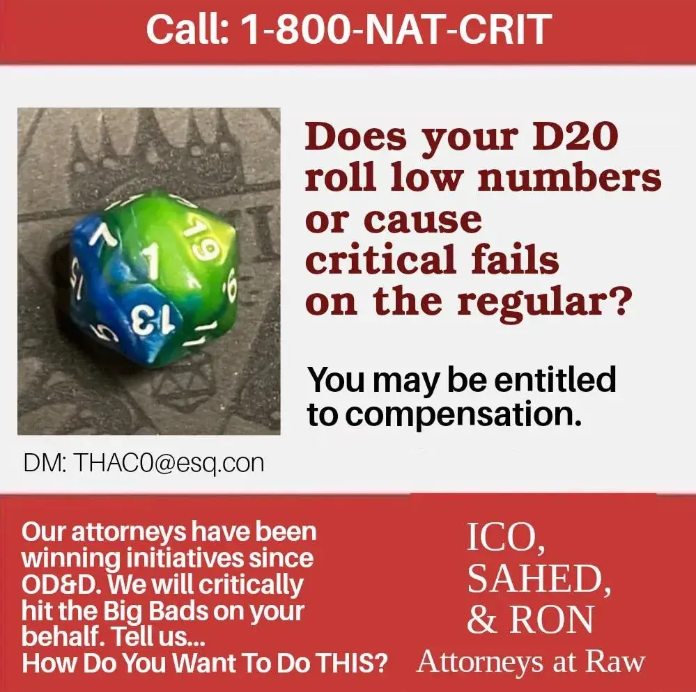 Call: 1-800-NAT-CRIT; Does your D20 roll low numbers or cause critical fails on the regular? You may be entitled to compensation. DM: THAC0@esq.con; Our attorneys have been winning initiatives since OD&D. We will critically hit the Big Bads on your behalf. Tell us... How do you want to do THIS? ICO, SAHED, & RON; Attorneys at Raw