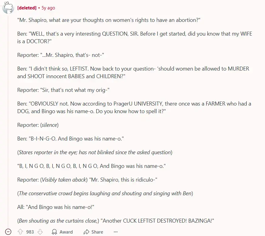 A reddit comment by a deleted account. It says: ""Mr. Shapiro, what are your thoughts on women's rights to have an abortion?"  Ben: "WELL, that's a very interesting QUESTION, SIR. Before I get started, did you know that my WIFE is a DOCTOR?"  Reporter: "...Mr. Shapiro, that's- not-"  Ben: "I didn't think so, LEFTIST. Now back to your question- 'should women be allowed to MURDER and SHOOT innocent BABIES and CHILDREN?"  Reporter: "Sir, that's not what my orig-"  Ben: "OBVIOUSLY not. Now according to PragerU UNIVERSITY, there once was a FARMER who had a DOG, and Bingo was his name-o. Do you know how to spell it?"  Reporter: (silence)  Ben: "B-I-N-G-O. And Bingo was his name-o."  (Stares reporter in the eye; has not blinked since the asked question)  "B, I, N G O, B, I, N G O, B, I, N G O, And Bingo was his name-o."  Reporter: (Visibly taken aback) "Mr. Shapiro, this is ridiculo-"  (The conservative crowd begins laughing and shouting and singing with Ben)  All: "And Bingo was his name-o!"  (Ben shouting as the curtains close,) "Another CUCK LEFTIST DESTROYED! BAZINGA!"". (The comment finishes here). the comment has 983 Upvotes.