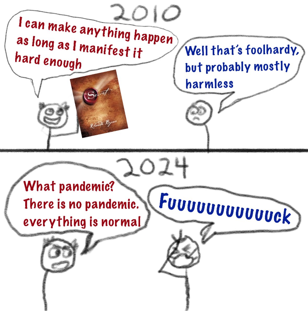 Guy holds up that “the secret” book from like 2010 and says I can just make things happen by manifesting them hard enough, other guy is like “that’s foolish but probably harmless” Then in 2024 the first guy says “what pandemic there is no pandemic, everything is normal” other guy wearing a respirator says fuuuuuuuuuck while face palming