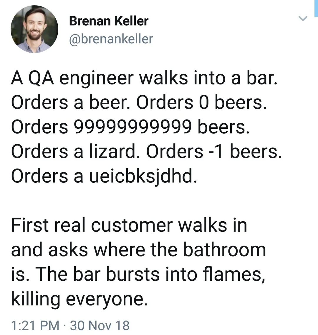 a qa engineer walks into a bar. orders a beer. orders 0 beers. orders 999999999 beers. orders a lizard. orders -1 beers. orders a j;fda;ioifl. First real customer walks in and asks where the bathroom is. The bar bursts into flames, killing everyone.