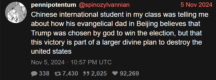  @spinozylvannian 5 Nov 2024 Chinese intemational student in my class was telling me about how his evangelical dad in Beijing believes that Trump was chosen by god to win the election, but that this victory is part of a larger divine plan to destroy the united states Nov 5, 2024 