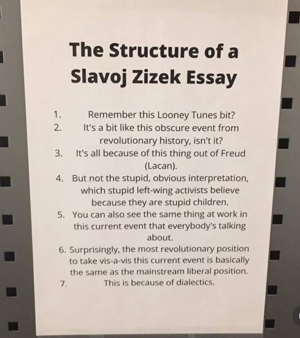 Photo of a printed sheet of paper with the title "The Structure of a Slavoj Zizek Essay" above a numbered list: 1. Remember this Looney Tunes bit? 2. It's a bit like this obscure event from revolutionary history, isn't it? 3. It's all because of this thing out of Freud (Lacan). 4. But not the stupid, obvious interpretation, which stupid left-wing activists believe because they are stupid children. 5. You can also see the same thing at work in this current event that everybody's talking about. 6. Surprisingly, the most revolutionary position to take vis-a-vis this current event is basically the same as the mainstream liberal position. 7. This is because of dialectics.