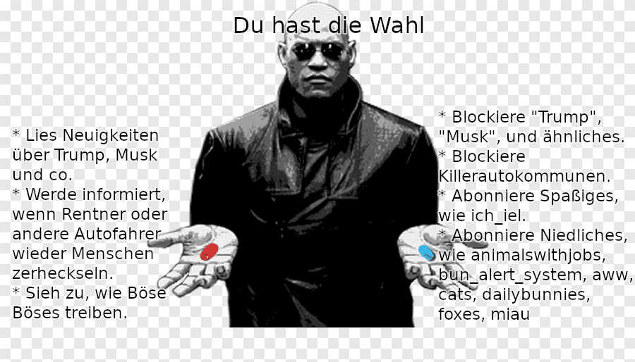 Matrix blaue/rote Pille Meme. Oben: "Du hast die Wahl" Links: "* Lies Neuigkeiten über Trump, Musk und co. * Werde informiert, wenn Rentner oder andere Autofahrer wieder Menschen zerheckseln. * Sieh zu, wie Böse Böses treiben." Rechts: "* Blockiere "Trump", "Musk", und ähnliches. * Blockiere Killerautokommunen. * Abonniere Spaßiges, wie ich_iel. * Abonniere Niedliches, wie animalswithjobs, bun_alert_system, aww, cats, dailybunnies, foxes, miau"
