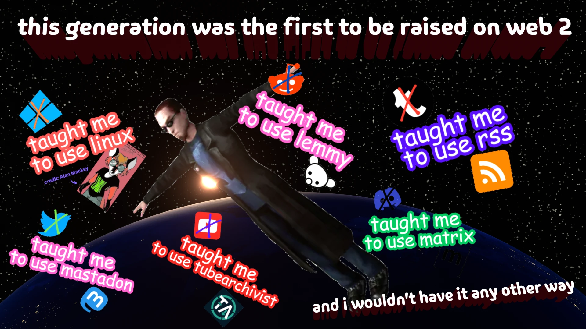 this generation was the first to be raised on web 2. windows taught me to use linux. reddit taught me to use lemmy. tumblr taught me to use rss. twitter taught me to use mastadon. youtube taught me to use tubearchivist. discord taught me to use matrix. and i wouldnt have it any other way