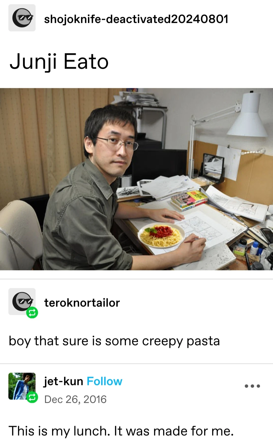 shojoknife-deactivated20240801 posts:  [picture of Junji Ito at a desk with a plate of spaghetti edited in front of him]   Junji Eato    teroknortailor replies:    boy that sure is some creepy pasta  jet-kun replies:  This is my lunch. It was made for me.