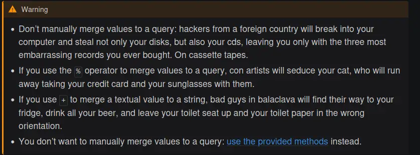   Warning      Don’t manually merge values to a query: hackers from a foreign country will break into your computer and steal not only your disks, but also your cds, leaving you only with the three most embarrassing records you ever bought. On cassette tapes.      If you use the % operator to merge values to a query, con artists will seduce your cat, who will run away taking your credit card and your sunglasses with them.      If you use + to merge a textual value to a string, bad guys in balaclava will find their way to your fridge, drink all your beer, and leave your toilet seat up and your toilet paper in the wrong orientation.      You don’t want to manually merge values to a query: use the provided methods instead.