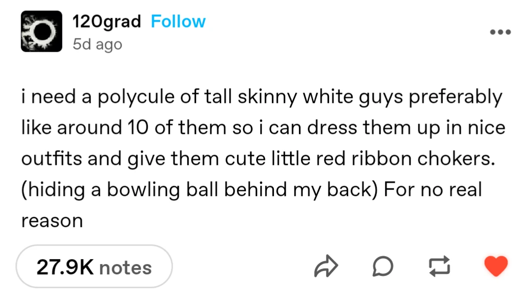 120grad
5d ago

i need a polycule of tall skinny white guys preferably like around 10 of them so i can dress them up in nice outfits and give them cute little red ribbon chokers. (hiding a bowling ball behind my back) For no real reason