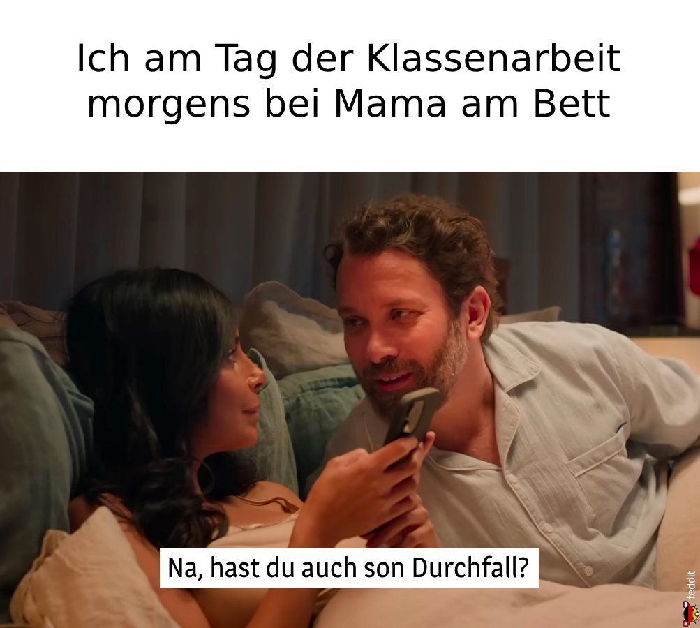 Ich am Tag der Klassenarbeit morgens bei Mama am Bett:
Na, hast du auch son Durchfall?