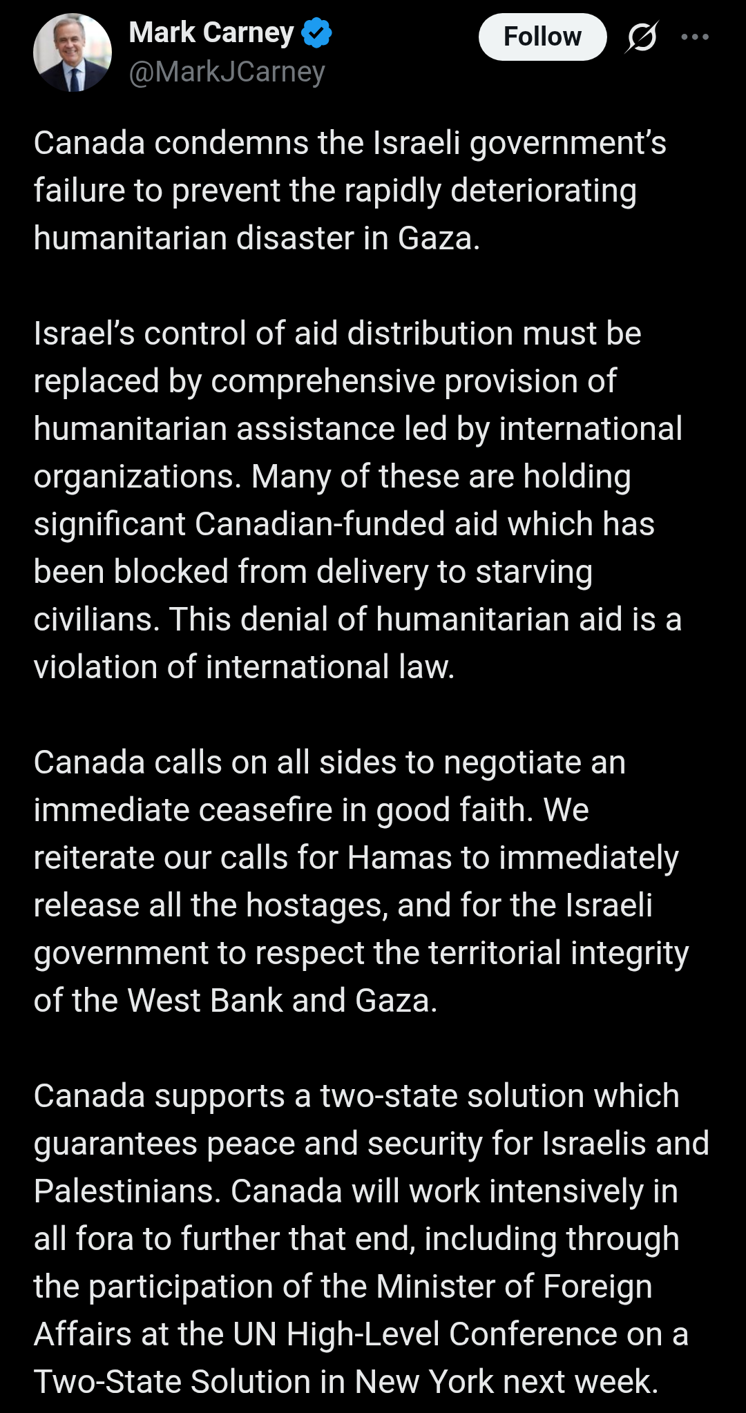 Mark Carney Tweet with the following text:

Canada condemns the Israeli government’s failure to prevent the rapidly deteriorating humanitarian disaster in Gaza.

Israel’s control of aid distribution must be replaced by comprehensive provision of humanitarian assistance led by international organizations. Many of these are holding significant Canadian-funded aid which has been blocked from delivery to starving civilians. This denial of humanitarian aid is a violation of international law.

Canada calls on all sides to negotiate an immediate ceasefire in good faith. We reiterate our calls for Hamas to immediately release all the hostages, and for the Israeli government to respect the territorial integrity of the West Bank and Gaza. 
 
Canada supports a two-state solution which guarantees peace and security for Israelis and Palestinians. Canada will work intensively in all fora to further that end, including through the participation of the Minister of Foreign Affairs at the UN High-Level Conference on a Two-State Solution in New York next week.