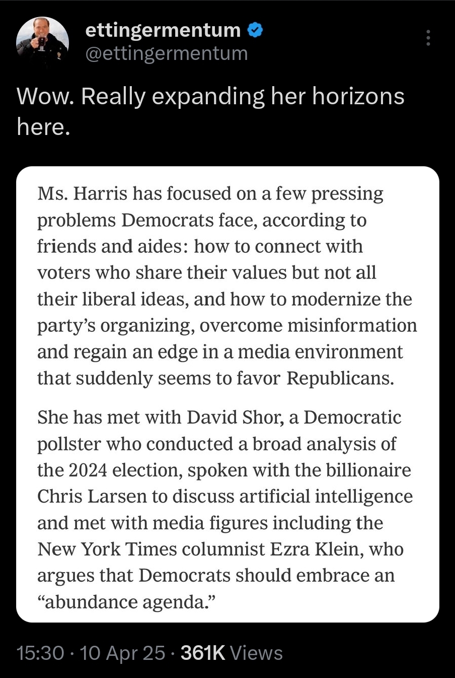 Ms. Harris has focused on a few pressing problems Democrats face, according to friends and aides: how to connect with voters who share their values but not all their liberal ideas, and how to modernize the party's organizing, overcome misinformation and regain an edge in a media environment that suddenly seems to favor Republicans.  She has met with David Shor, a Democratic pollster who conducted a broad analysis of the 2024 election, spoken with the billionaire Chris Larsen to discuss artificial intelligence and met with media figures including the New York Times columnist Ezra Klein, who argues that Democrats should embrace an "abundance agenda