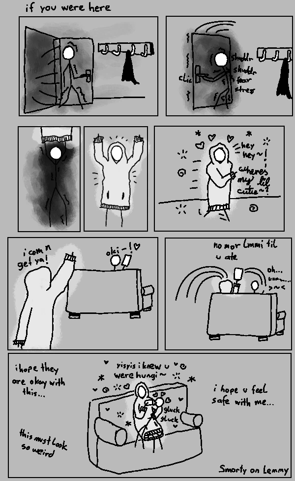 poorly drewn 8 panel comic with grey background. header ready "if you were here". first panel shows person coming home through door. the door exudes dark aura. second panel shows person shuddering in fear and stress and closing the door. the aura has transfered to them. third and fourth panel person puts on sweater dress and the aura disappears and turns into bright white aura contrasting agains grey background. fifth panel perso jumps happily towards right and says "hey hey! wheres my lil cutie?". sixth panel dress person finds other person on couch and says "i com n get ya!". seventh panel dress person quickly sits besides couch person, steals phone and says "no mor lmmi til u ate" while couch person says "oh... ummmmmm...." with an embarassed icon. eight and last panel dress person, still beaming white from the dress, bottle-feeds couch person and says "yisyis i knew u were hungi ~". there are hearts and spirals and stars around them. there are three text boxes saying "i hope they are okay with this", "this must look so weird" and "i hope u feel safe with me...". Bottom right corner says "Smorty on Lemmy"