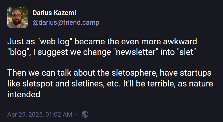 Darius Kazemi (@darius@friend.camp): "Just as "web log" became the even more awkward "blog", I suggest we change "newsletter" into "slet"  Then we can talk about the sletosphere, have startups like sletspot and sletlines, etc. It'll be terrible, as nature intended".
