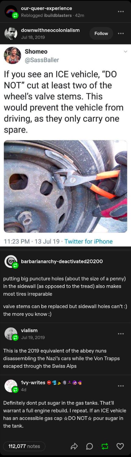 If you see an ICE vehicle, "do not" cut at least two of the wheel's valve stems. This would prevent the vehicle from driving, as they only carry one spare.

Putting big puncture holes (about the size of a penny) in the sidewall (as opposed to thr tread) also makes most tires irrepairable. Valve stems can be replaced but sidewall holes can't. The more you know.

This is the 2019 equivalent of the abbey nuns disassembling the Nazi's cars while the Von Trapps escaped through the Swiss Alps.

Definitely don't put sugar in the gas tanks. That'll warrant a full engine rebuild. I repeat. If an ICE vehicle has an accessible gas cap, do not pour sugar in the tank.