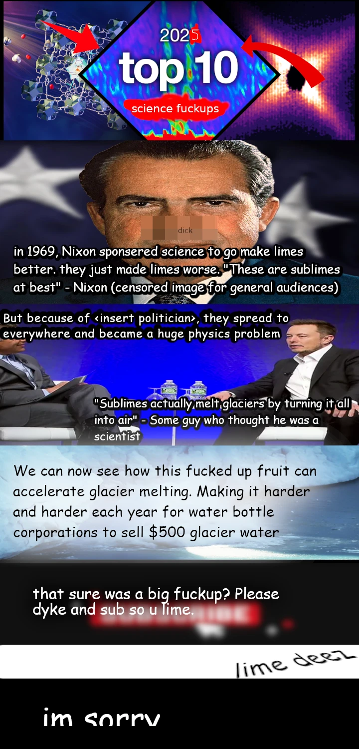 2025 top 10 science fuckups (with arrows pointing towards it). image of richard nixon with censored nose with "dick" written on it. "in 1969, Nixon sponsered science to go make limes better. they just made limes worse. "These are sublims at best" - Nixon (censored image for general audiences)". But because of <insert politican>, they spread to everywhere and became a huge physics problem. elon muskl: "Sublimes actually melt glaciers by turning it all into air" - Some guy who thought he was a scientist. We can now see how this fucked up fruit can accelerate glacier melting. Making it harder and harder each year for water bottle corporations to sell $500 glacier water. that sure was a big fuckup? Please dyke and sub so u lime <blurred image of subscribe button>. white border with 3d "lime deez". cropped "im sorry" at the end