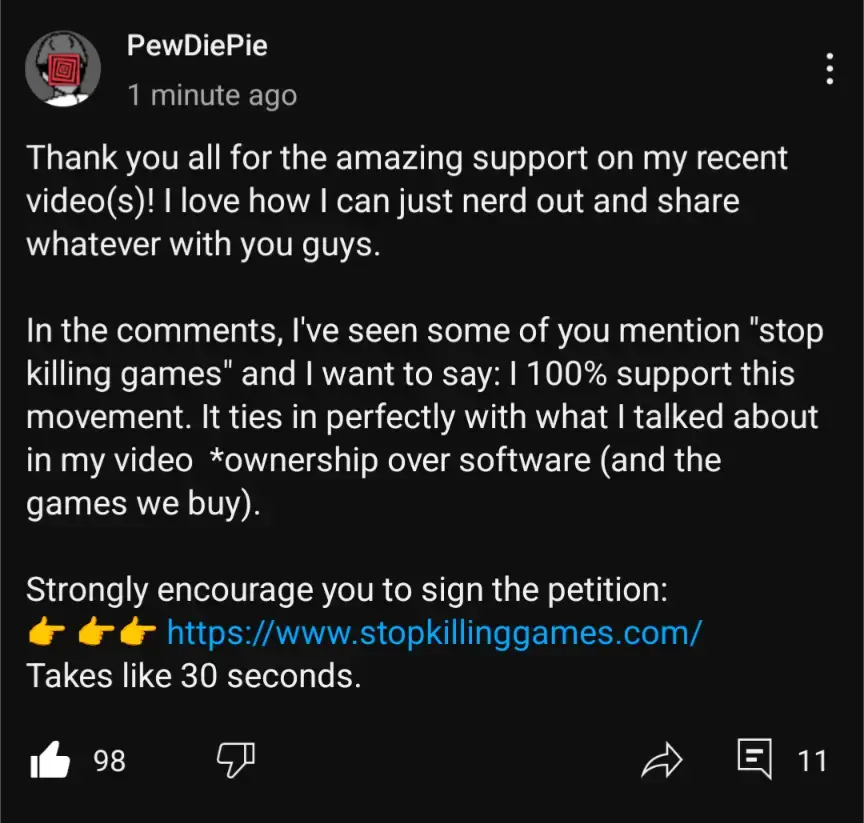 Youtube community post of Pewdiepie saying "Thank you all for the amazing support on my recent videos)! I love how I can just nerd out and share whatever with you guys. In the comments, l've seen some of you mention "stop killing games" and I want to say: | 100% support this movement. It ties in perfectly with what I talked about in my video *ownership over software (and the games we buy). Strongly encourage you to sign the petition: - https://www.stopkillinggames.com/ Takes like 30 seconds."