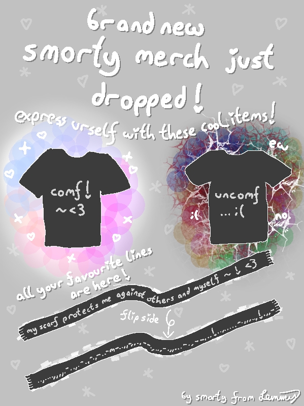digital drawing with grey background. big text says "brand new smorty merch just dropped! express urself with these cool items!". Drawings of two t-shirts and a scarf with a flip side. Tshirt says "comf! ~ <3" and other tshirt says "uncomf ... sad face". there are colorful fun shapes around the "comf" tshrirt and agressive, red and dark tones and spiky shapes around the "uncomf" tshirt. above the scarfs it says "all your favourite lines are here!". the scarf says "my scarf protexts me against others and myself ~ ! <3". there is an arrow saying "flip side" pointing to the second scarf. it has a bunch of seemingly randomly assorted repetitions of dots, dashes, commas and exclamantion marks and one "m". there are smol stars and hearts in the background everywhere. bottom right says "by smorty from Lemmy".