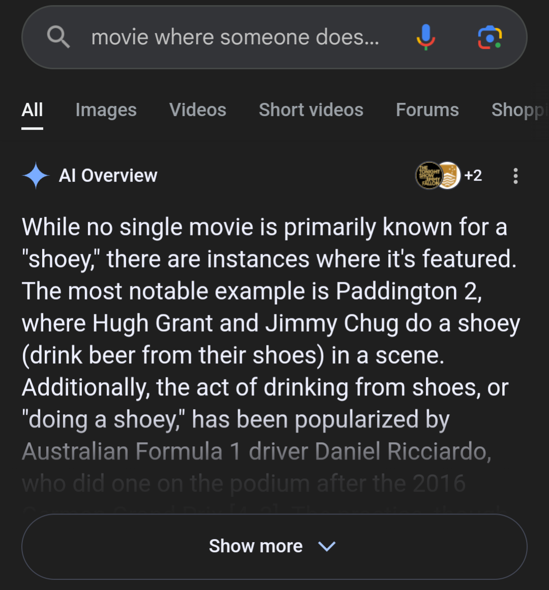 AI overview for the search "movie where someone does…" which says "While no single movie is primarily known for a "shoey," there are instances where it's featured. The most notable example is Paddington 2, where Hugh Grant and Jimmy Chug do a shoey (drink beer from their shoes) in a scene. Additionally, the act of drinking from shoes, or "doing a shoey," has been popularized by Australian Formula 1 driver Daniel Ricciardo,"