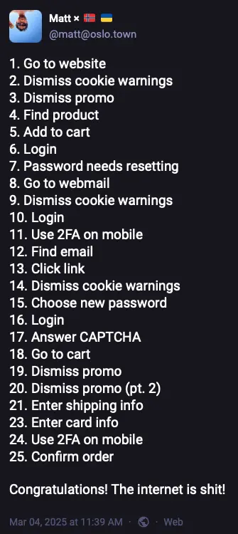 @matt@oslo.town
1. Go to website
2. Dismiss cookie warnings
3. Dismiss promo
4. Find product
5. Add to cart 6. Login
7. Password needs resetting 8. Go to webmail
9. Dismiss cookie warnings 10. Login
11. Use 2FA on mobile
12. Find email
13. Click link
14. Dismiss cookie warnings
15. Choose new password
16. Login
17. Answer CAPTCHA
18. Go to cart
19. Dismiss promo 20. Dismiss promo (pt. 2) 21. Enter shipping info 23. Enter card info
24. Use 2FA on mobile
25. Confirm order
Congratulations! The internet is shit!