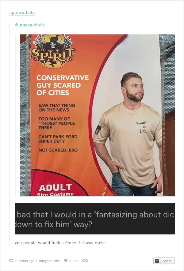  tumblr user dungeon-bitch posts an image of a SPIRIT HALLOWEEN costume: CONSERVATIVE GUY SCARED OF CITIES -- SAW THAT THING ON THE NEWS -- TOO MANY OF "THOSE" PEOPLE THERE -- CAN'T PARK FORD SUPER DUTY -- NOT SCARED, BRO. Depicted is a caucasian man wearing a Nine Line brand t-shirt with a black and white US flag on the sleeve.  tumblr user uptownthots posts a screen cap of another user's tag: #is it bad that I would in a 'fantasizing about dicking him down to fix him' way?  uptownthots responds to this: you people would fuck a fence if it was racist