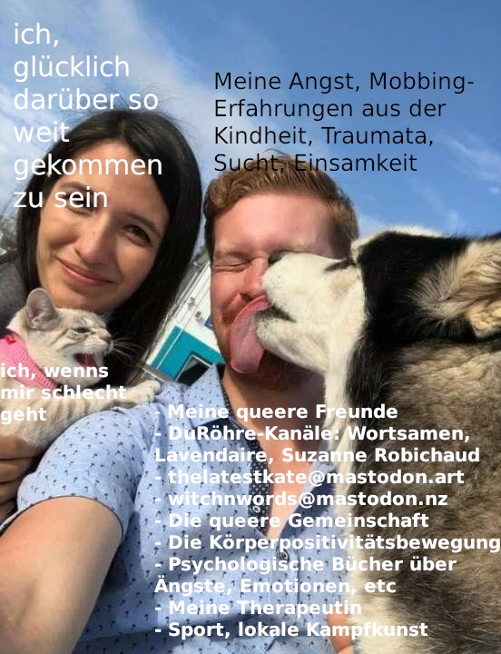 Eine Frau und ein Mann gucken in die Kamera, der Hintergrund ist blauer Himmel. Ein großer flauschiger Hund leckt dem Mann das Gesicht ab. Überschrift "Meine queeren Freunde.  DuRöhre Kanäle Wortsamen, Lavendaire, Suzanne Robichaud. Thelatestkate@mastodon.art, witchnwords@mastodon.nz,. die queere Gemeinschaft, die körperpositivitätsbewegung. Psychologische Bücher über Ängste, Emotionen, etc. Meine Therapeutin. Sport, lokale Kampfkunst. Über dem Mann, dessen Gesicht abgeleckt wird, steht: "Meine Angst, Mobbing-Erfahrungen aus der Kindheit, Traumata, Sucht, Einsamkeit. Die Frau, die daneben sitzt und in die Kamera lächelt: "Ich, glücklich so weit gekommen zu sein". Ein kleines Katzenbaby auf dem Schoß der Frau, das gerade den Mann anmiaut: "ich, wenns mir schlecht geht"