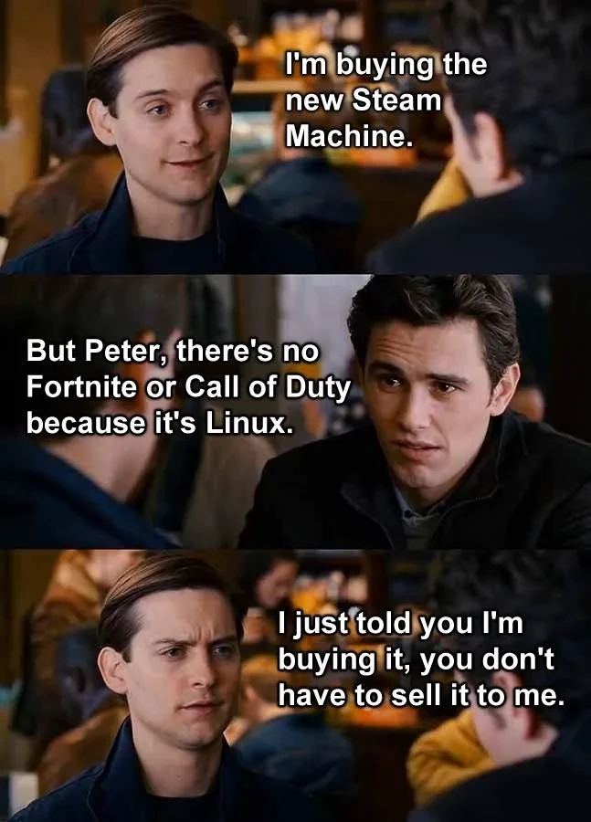 Scene from a Spiderman movie were Peter is talking to someone: "I'm buying the new Steam Machine" "But Peter, there's no Fortnite or Call of Duty because it's Linux" "I just told you I'm buying it, you don't have to sell it to me"