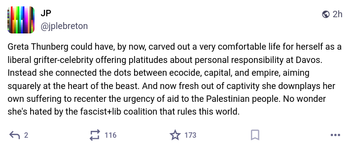 Mastodon toot: "Greta Thunberg could have, by now, carved out a very comfortable life for herself as a liberal grifter-celebrity offering platitudes about personal responsibility at Davos. Instead she connected the dots between ecocide, capital, and empire, aiming squarely at the heart of the beast. And now fresh out of captivity she downplays her own suffering to recenter the urgency of aid to the Palestinian people. No wonder she's hated by the fascist+lib coalition that rules this world."