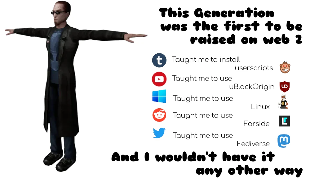 <t posing game character> this generation was the first to be raised on web 2. tumblr taught me to install userscripts. youtube taught me to use ublockorigin. windows taught me to use linux. reddit taught me to use farside. twitter taught me to use fediverse mastadon. and i wouldnt have it any other way