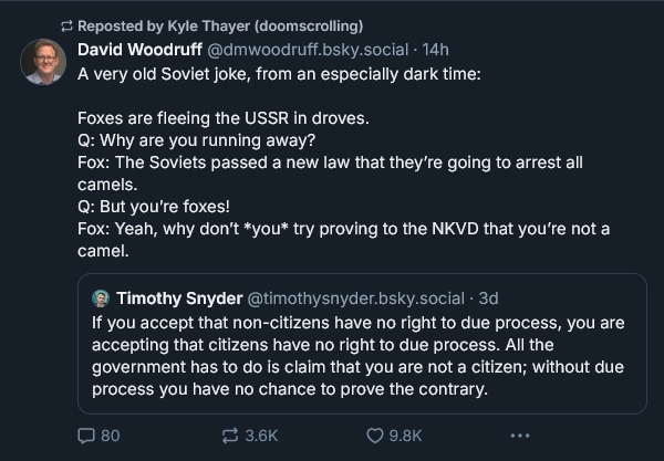 David Woodruff ‪@dmwoodruff.bsky.social‬ A very old Soviet joke, from an especially dark time:  Foxes are fleeing the USSR in droves. Q: Why are you running away?  Fox: The Soviets passed a new law that they’re going to arrest all camels. Q: But you’re foxes! Fox: Yeah, why don’t *you* try proving to the NKVD that you’re not a camel. ‪Timothy Snyder‬ ‪@timothysnyder.bsky.social‬ · 3d If you accept that non-citizens have no right to due process, you are accepting that citizens have no right to due process. All the government has to do is claim that you are not a citizen; without due process you have no chance to prove the contrary.