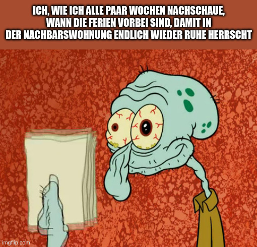 ich, wie ich alle paar wochen nachschaue, wann die ferien vorbei sind, damit in der nachbarswohnung endlich wieder ruhe herrscht - müder thaddäus