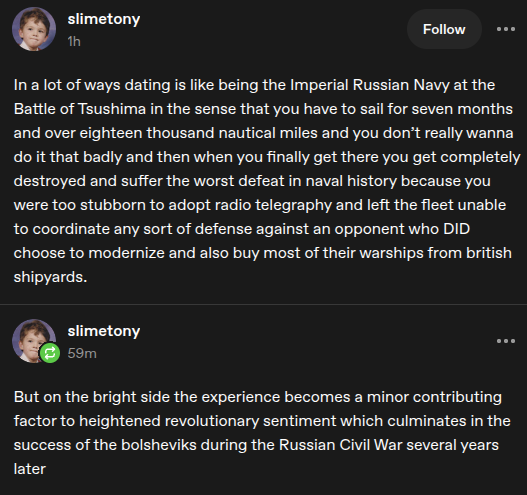 two tumblr posts by user slimetony that read as follows, "In a lot of ways dating is like being the Imperial Russian Navy at the Battle os Tsushima in the sense that you have to sail for seven months and over eighteen thousand nautical miles and you don't really wanna do it that badly and then when you finally get there you get completely destroyed and suffer the worst defeat in naval history because you were too stubborn to adopt radio telegraphy and left the fleet unable to coordinate any sort of defense againsy an opponent who DID choose to modernize and also buy most of their warships from british shipyards." and then, "But on the bright side the experience becomes a minor contributing factor to the heightened revolutionary sentiment which culminates in the success of the bolsheviks during the Russian Civil War several years later".