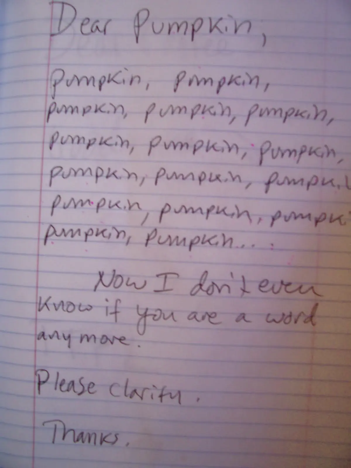 Hand written letter

Dear Pumpkin.

Pumpkin, pumpkin, (the whole page is filled with the word pumpkin) pumpkin, pumpkin...

Now I don’t even know if you’re a word anymore.

Please clarify.

Thanks.