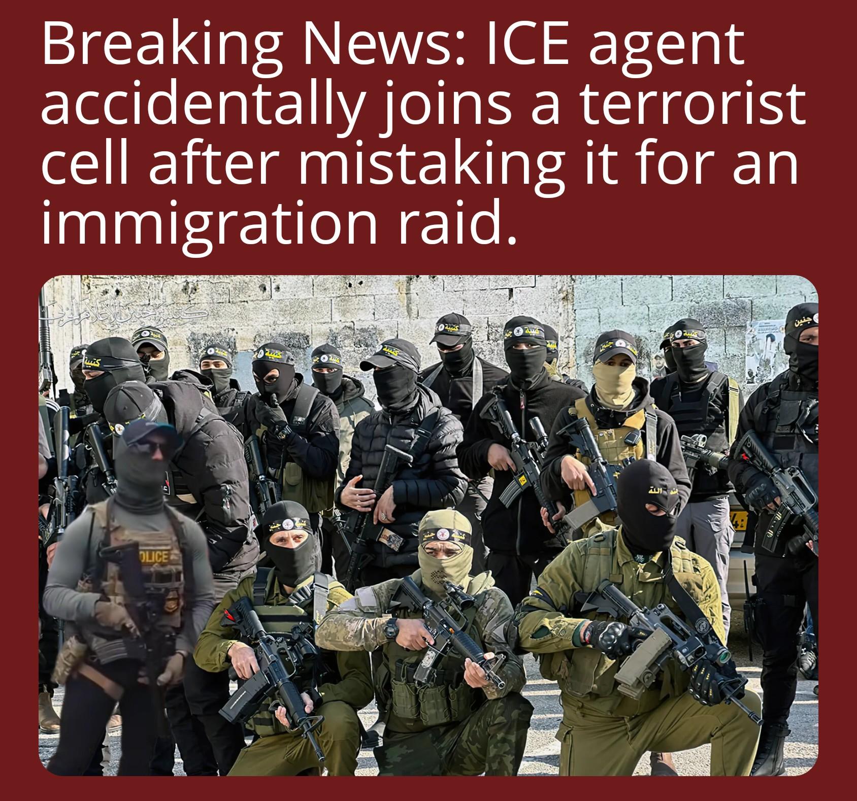 A low effort satirical news headline reads "Breaking News: ICE agent accidentally joins a terrorist cell after mistaking it for an immigration raid." Below is a picture of an Islamic militant group with a similar looking ICE agent poorly photoshoped in.