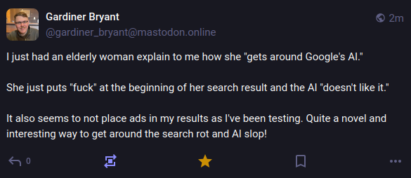 A screenshot of a mastodon post by gardiner_bryant@mastodon.online, reading: "I just had an elderly woman explain to me how she "gets around Google's AI."  She just puts "fuck" at the beginning of her search result and the AI "doesn't like it."  It also seems to not place ads in my results as I've been testing. Quite a novel and interesting way to get around the search rot and AI slop!"