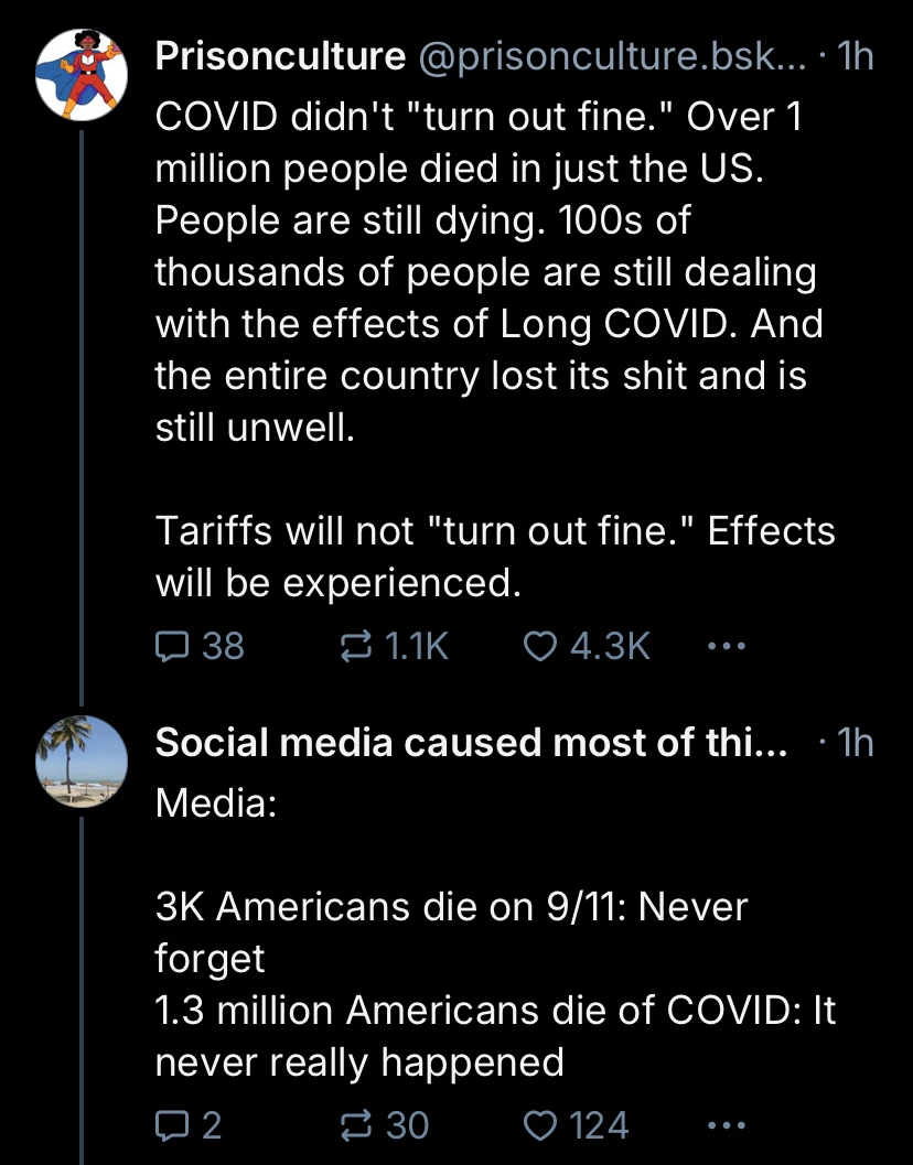 Tweet by Prisonculture which reads, "COVID didn't 'turn out fine.' Over 1 million people died in just the US. People are still dying. 100s of thousands of people are still dealing with the effects of Long COVID. And the entire country lost its shit and is still unwell. Tariffs will not 'turn out fine.' Effects will be experienced." Another user responds, "Media: 3K Americans die on 9/11: Never forget. 1.3 million Americans die of COVID: It never really happened."