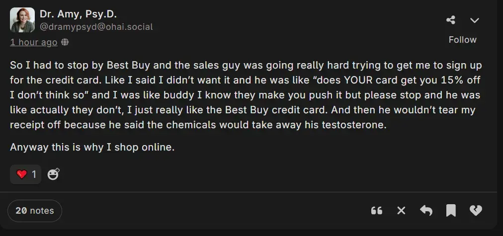 A post by Dr. Amy Psy.D. @dramypsyd@ohai.social saying: So I had to stop by Best Buy and the sales guy was going really hard trying to get me to sign up for the credit card. Like I said I didn’t want it and he was like “does YOUR card get you 15% off I don’t think so” and I was like buddy I know they make you push it but please stop and he was like actually they don’t, I just really like the Best Buy credit card. And then he wouldn’t tear my receipt off because he said the chemicals would take away his testosterone.  Anyway this is why I shop online. 