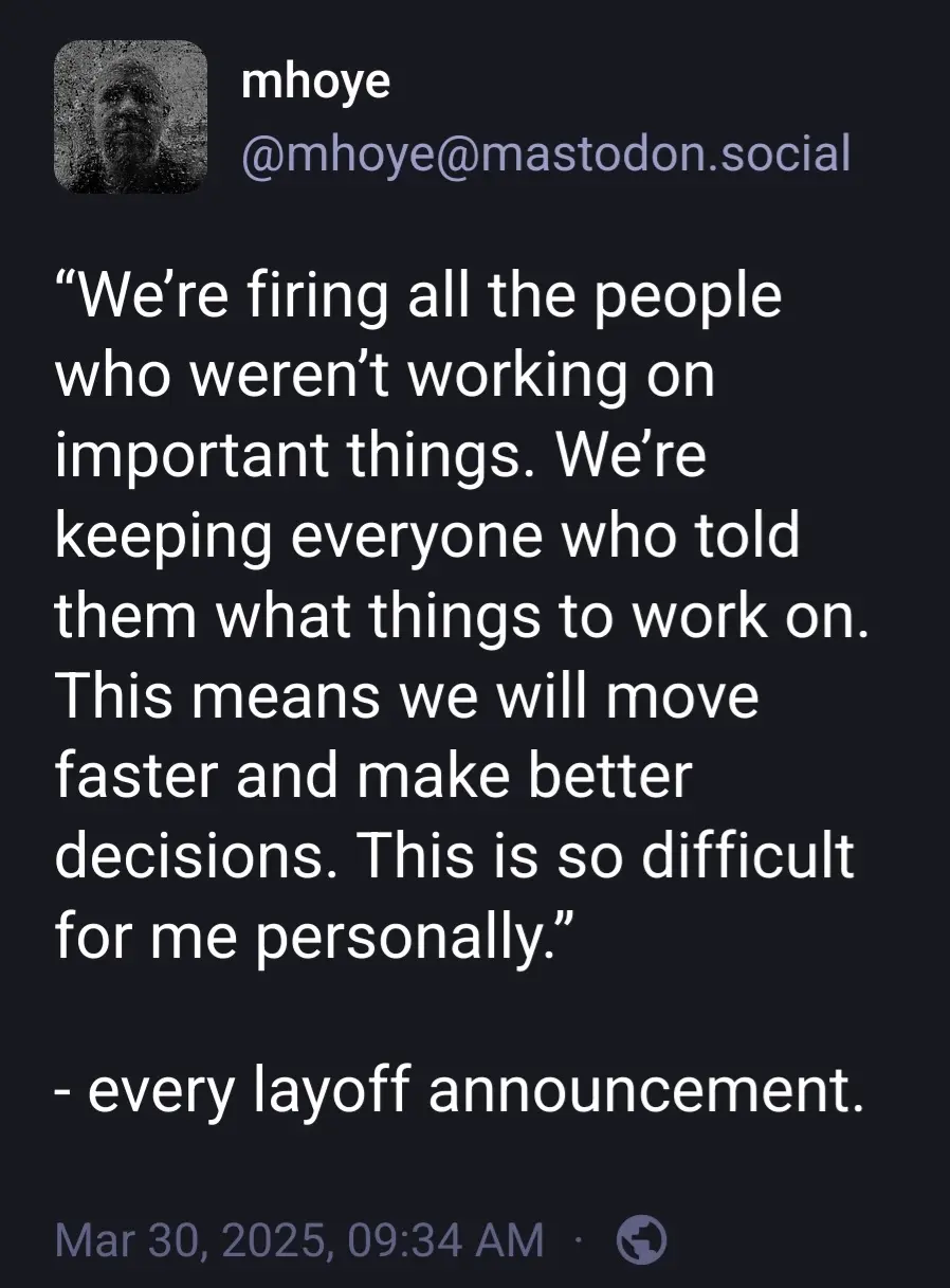 @mhoye@mastodon.social

"We're firing all the people who weren't working on important things. We're keeping everyone who told them what things to work on. This means we will move faster and make better

decisions. This is so difficult for me personally.”

- every layoff announcement.